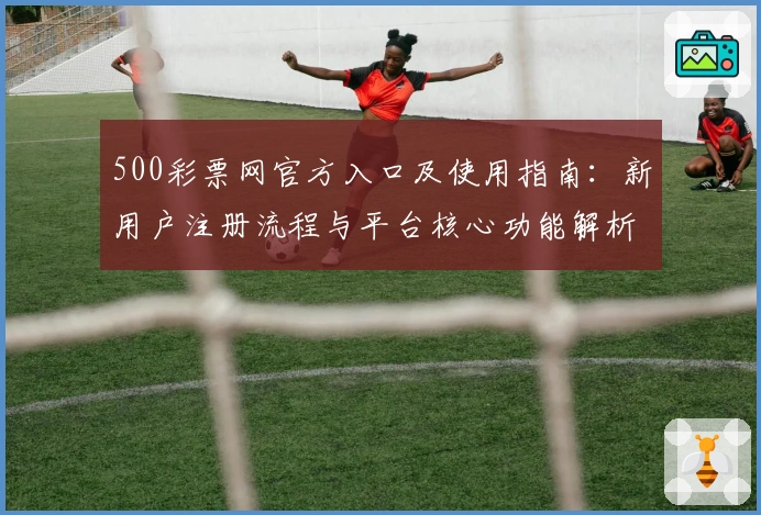500彩票网官方入口及使用指南：新用户注册流程与平台核心功能解析