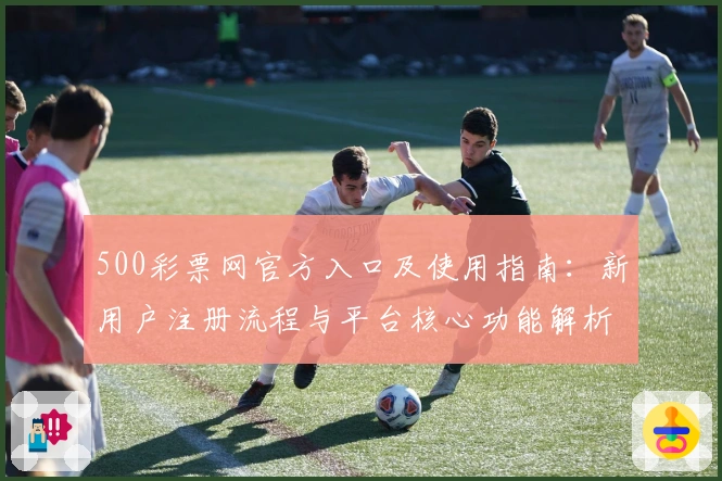 500彩票网官方入口及使用指南：新用户注册流程与平台核心功能解析