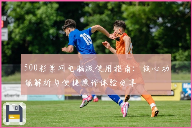 500彩票网电脑版使用指南：核心功能解析与便捷操作体验分享