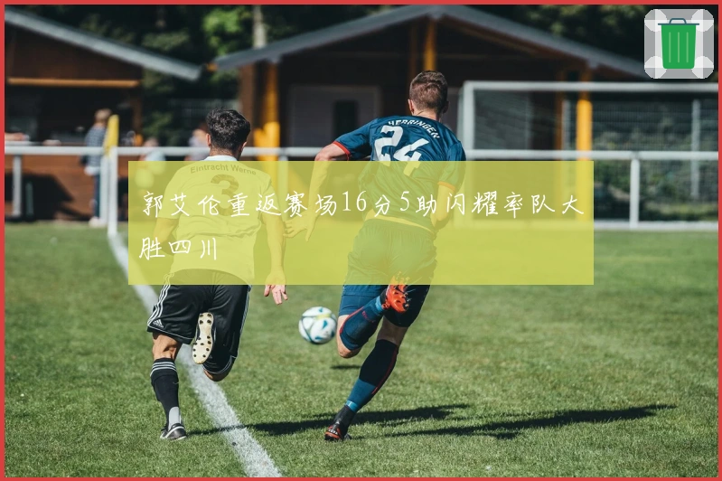 郭艾伦重返赛场16分5助闪耀率队大胜四川