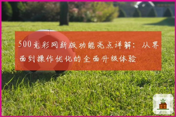500竞彩网新版功能亮点详解:从界面到操作优化的全面升级体验