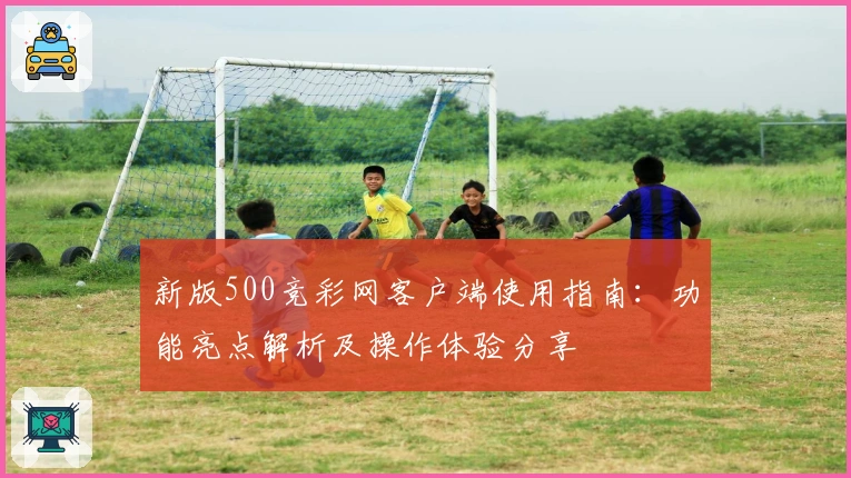 新版500竞彩网客户端使用指南：功能亮点解析及操作体验分享