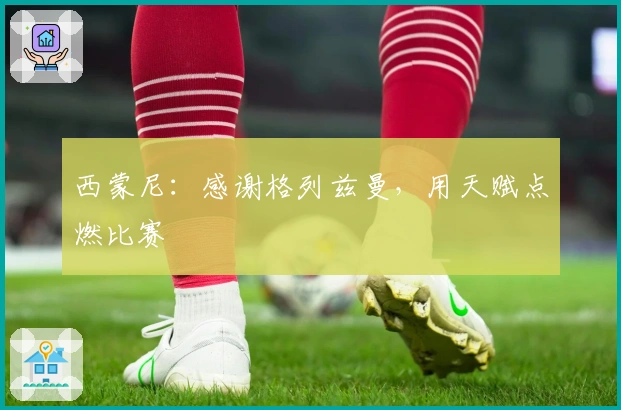 西蒙尼：感谢格列兹曼，用天赋点燃比赛