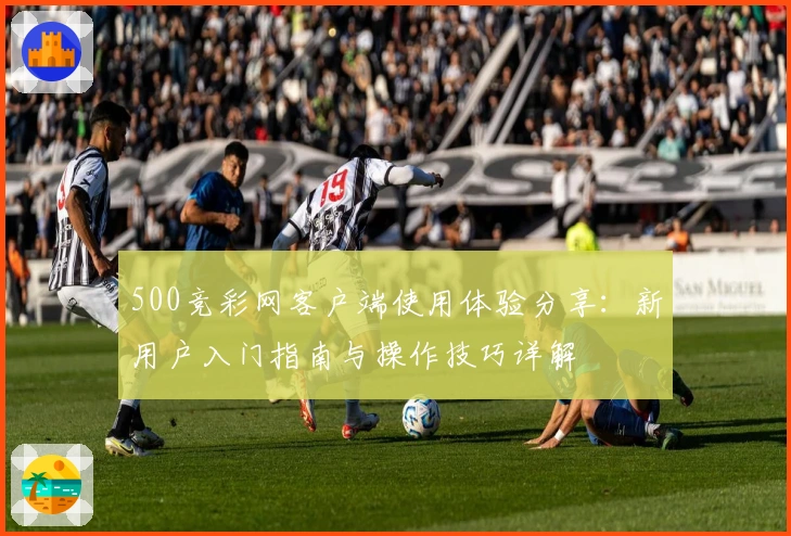 500竞彩网客户端使用体验分享：新用户入门指南与操作技巧详解