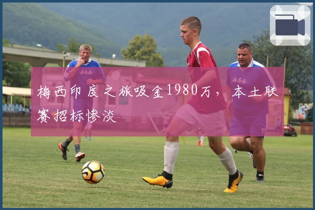 梅西印度之旅吸金1980万，本土联赛招标惨淡