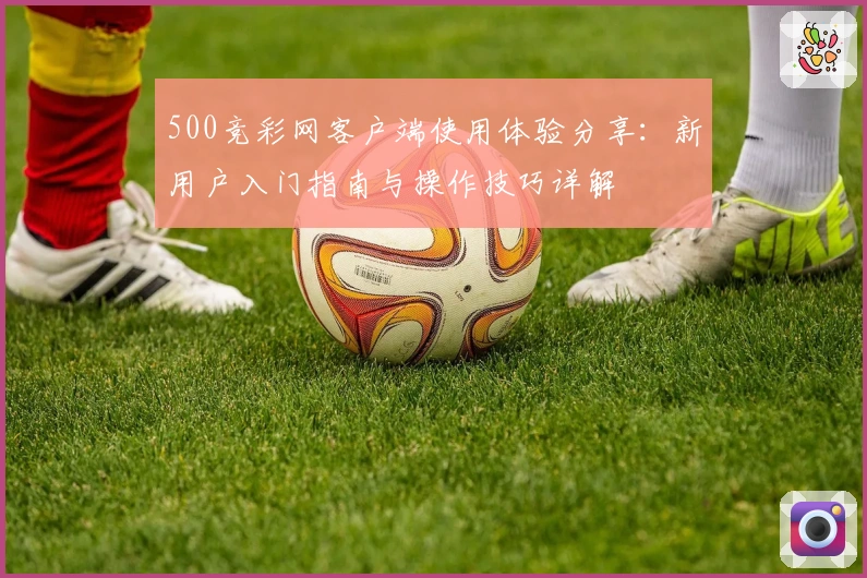 500竞彩网客户端使用体验分享：新用户入门指南与操作技巧详解